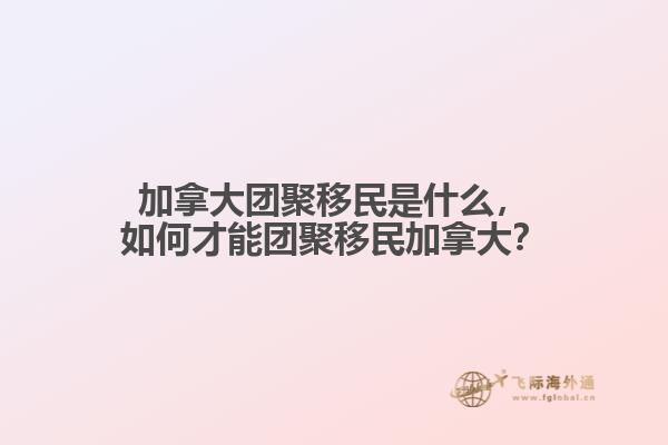 加拿大團聚移民是什么，如何才能團聚移民加拿大？