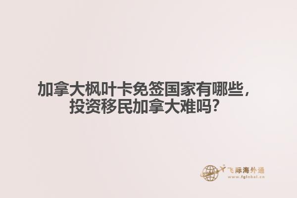 加拿大楓葉卡免簽國家有哪些，投資移民加拿大難嗎？