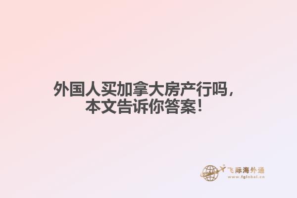 外國人買加拿大房產行嗎，本文告訴你答案！