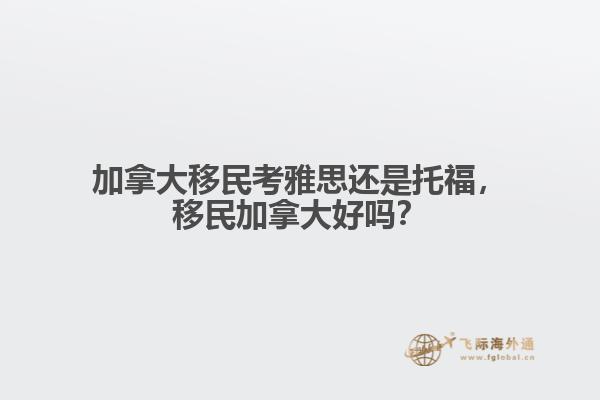 加拿大移民考雅思還是托福，移民加拿大好嗎？