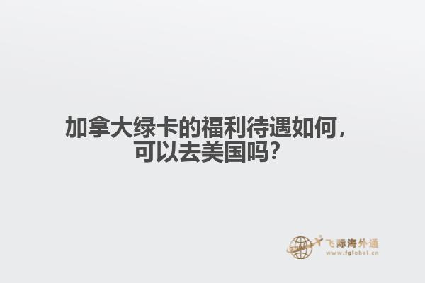 加拿大綠卡的福利待遇如何，可以去美國嗎？