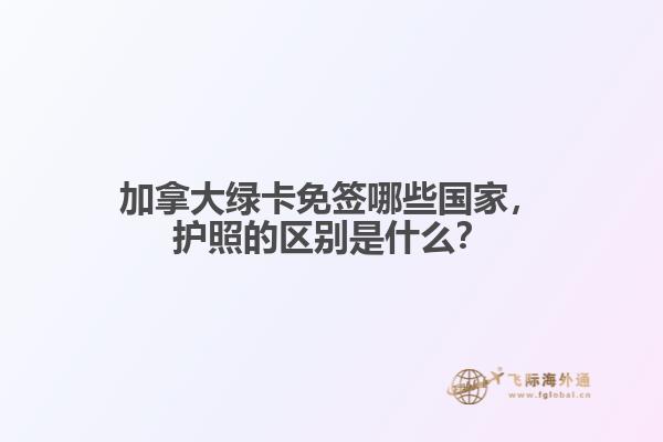 加拿大綠卡免簽哪些國家，護照的區別是什么？
