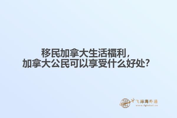 移民加拿大生活福利，加拿大公民可以享受什么好處？