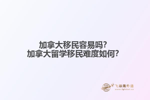 加拿大移民容易嗎？加拿大留學移民難度如何？