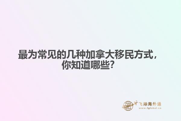 最為常見的幾種加拿大移民方式，你知道哪些？