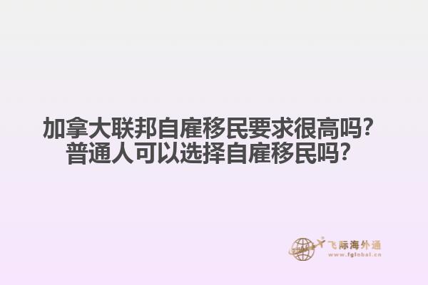 加拿大聯邦自雇移民要求很高嗎？普通人可以選擇自雇移民嗎？