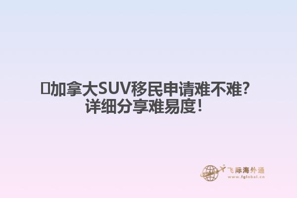 ?加拿大SUV移民申請難不難？詳細分享難易度！