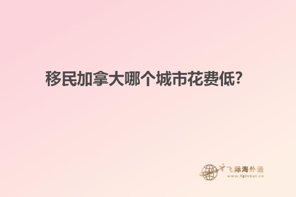 移民加拿大哪個城市花費低？
