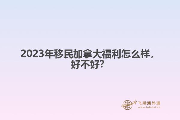 2023年移民加拿大福利怎么樣，好不好？