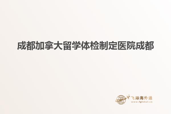 成都加拿大留學體檢制定醫院成都