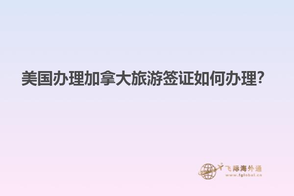美國辦理加拿大旅游簽證如何辦理？