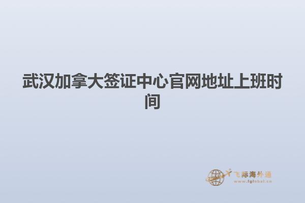 武漢加拿大簽證中心官網地址上班時間