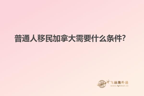 普通人移民加拿大需要什么條件？