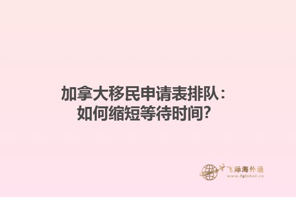加拿大移民申請表排隊：如何縮短等待時間？