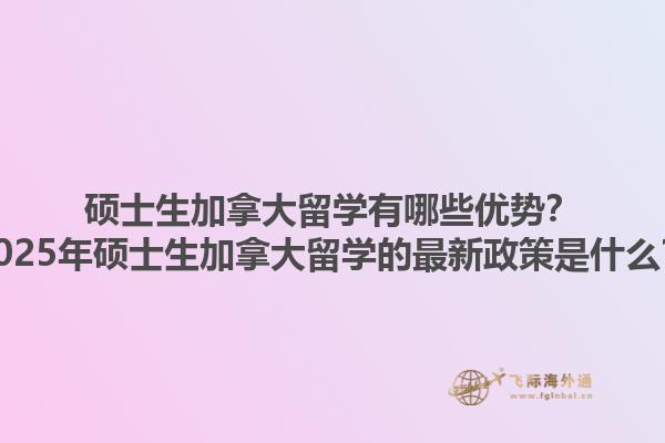 碩士生加拿大留學有哪些優勢？2025年碩士生加拿大留學的最新政策是什么？1.jpg