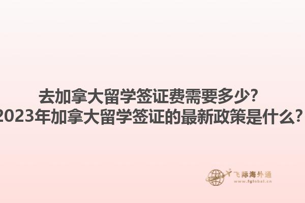 去加拿大留學簽證費需要多少？2023年加拿大留學簽證的最新政策是什么？