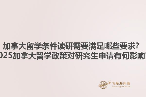 加拿大留學條件讀研需要滿足哪些要求？2025加拿大留學政策對研究生申請有何影響？