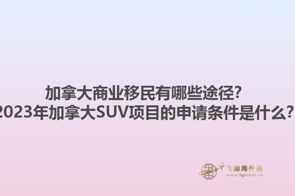 加拿大商業移民有哪些途徑？2023年加拿大SUV項目的申請條件是什么？1.jpg