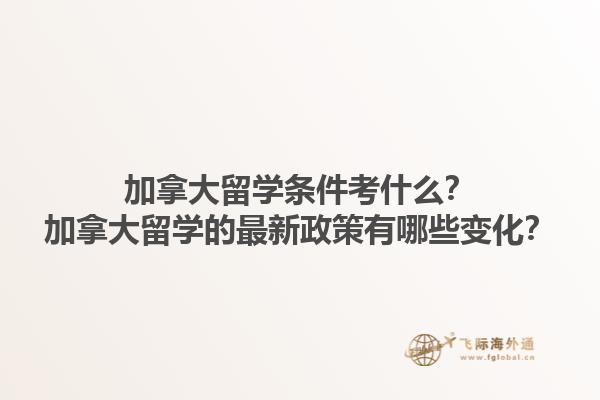 加拿大留學條件考什么？加拿大留學的最新政策有哪些變化？1.jpg