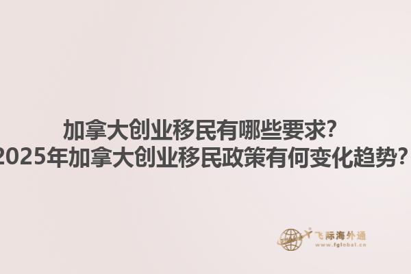 加拿大創業移民有哪些要求？2025年加拿大創業移民政策有何變化趨勢？