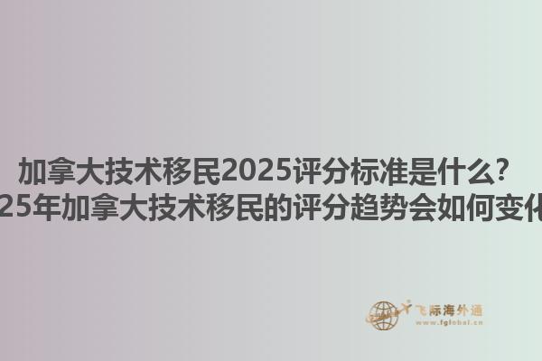 加拿大技術移民2025評分標準是什么？2025年加拿大技術移民的評分趨勢會如何變化？