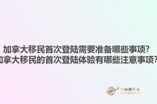 加拿大移民首次登陸需要準備哪些事項？加拿大移民的首次登陸體驗有哪些注意事項？1.jpg