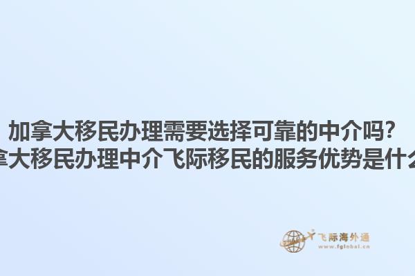 加拿大移民辦理需要選擇可靠的中介嗎？加拿大移民辦理中介飛際移民的服務優勢是什么？1.jpg
