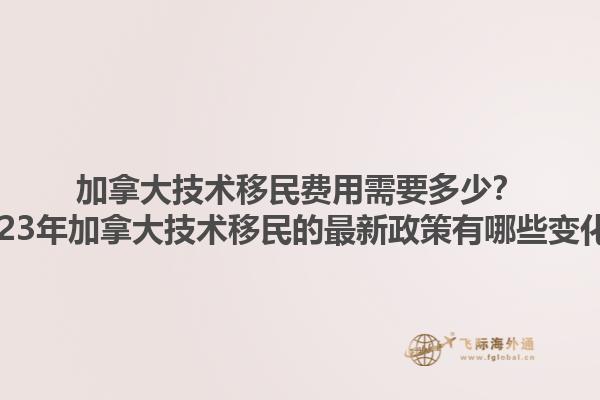 加拿大技術移民費用需要多少？2023年加拿大技術移民的最新政策有哪些變化？1.jpg