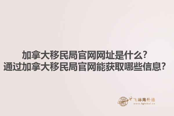 加拿大移民局官網網址是什么？通過加拿大移民局官網能獲取哪些信息？1.jpg