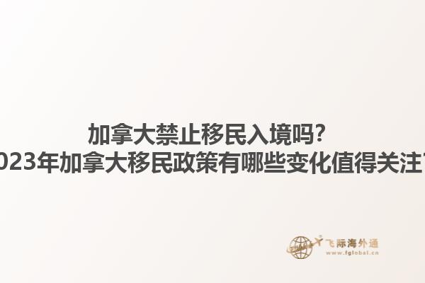 加拿大禁止移民入境嗎？2023年加拿大移民政策有哪些變化值得關注？1.jpg