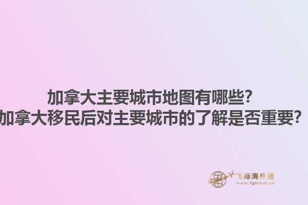 加拿大主要城市地圖有哪些？加拿大移民后對主要城市的了解是否重要？