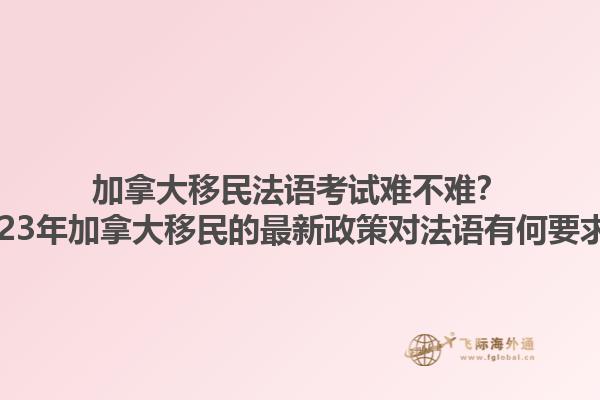 加拿大移民法語考試難不難？2023年加拿大移民的最新政策對法語有何要求？1.jpg