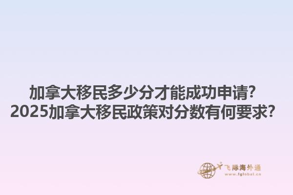 加拿大移民多少分才能成功申請？2025加拿大移民政策對分數有何要求？
