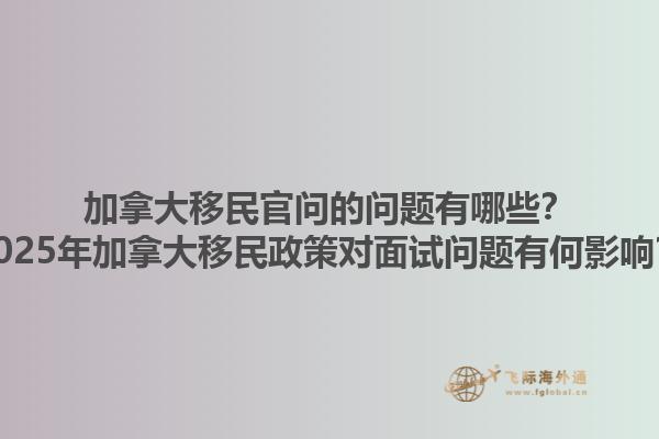 加拿大移民官問的問題有哪些？2025年加拿大移民政策對面試問題有何影響？