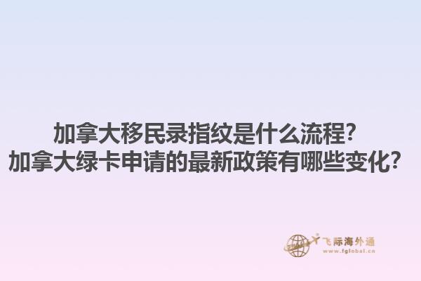 加拿大移民錄指紋是什么流程？加拿大綠卡申請的最新政策有哪些變化？