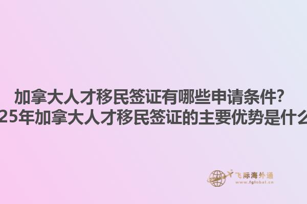 加拿大人才移民簽證有哪些申請條件？2025年加拿大人才移民簽證的主要優勢是什么？