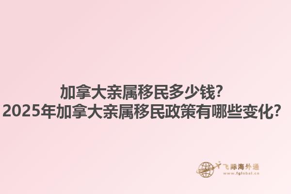 加拿大親屬移民多少錢？2025年加拿大親屬移民政策有哪些變化？