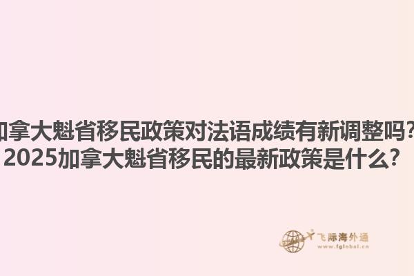 加拿大魁省移民政策對法語成績有新調整嗎？2025加拿大魁省移民的最新政策是什么？