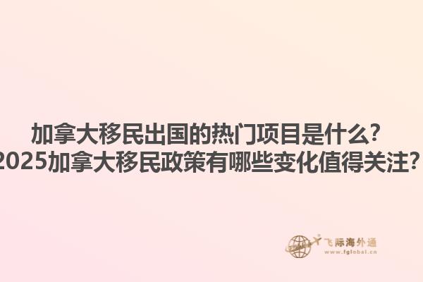 加拿大移民出國的熱門項目是什么？2025加拿大移民政策有哪些變化值得關注？