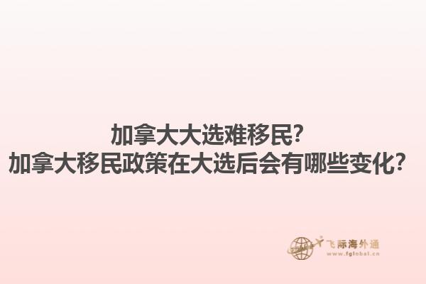 加拿大大選難移民？加拿大移民政策在大選后會有哪些變化？