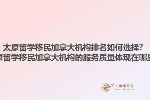 太原留學移民加拿大機構排名如何選擇？太原留學移民加拿大機構的服務質量體現在哪里？