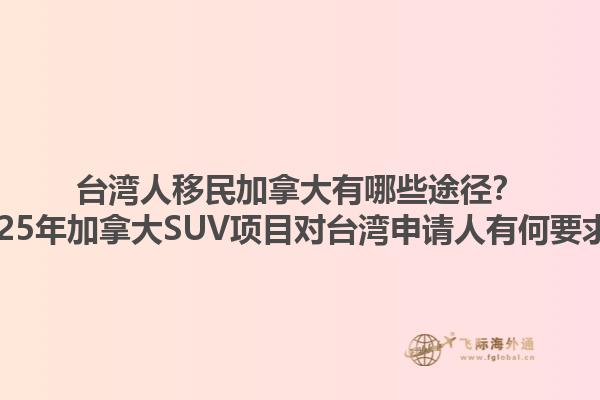 臺灣人移民加拿大有哪些途徑？2025年加拿大SUV項目對臺灣申請人有何要求？