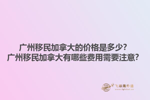 廣州移民加拿大的價格是多少？廣州移民加拿大有哪些費用需要注意？
