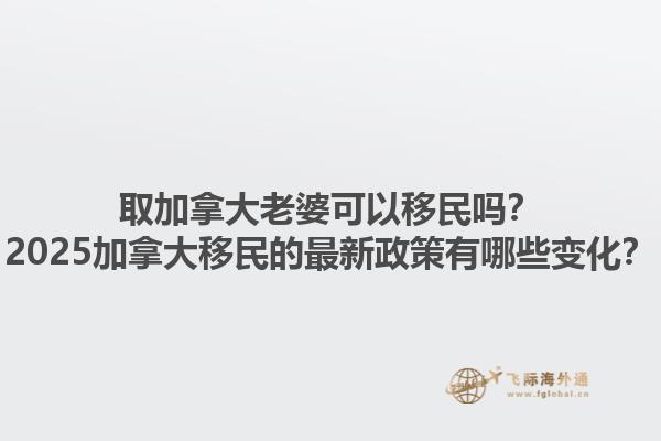 取加拿大老婆可以移民嗎？2025加拿大移民的最新政策有哪些變化？1.jpg