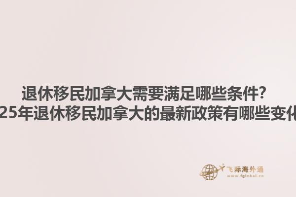 退休移民加拿大需要滿足哪些條件？2025年退休移民加拿大的最新政策有哪些變化？1.jpg