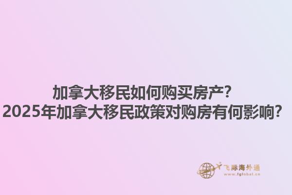 加拿大移民如何購買房產？2025年加拿大移民政策對購房有何影響？1.jpg