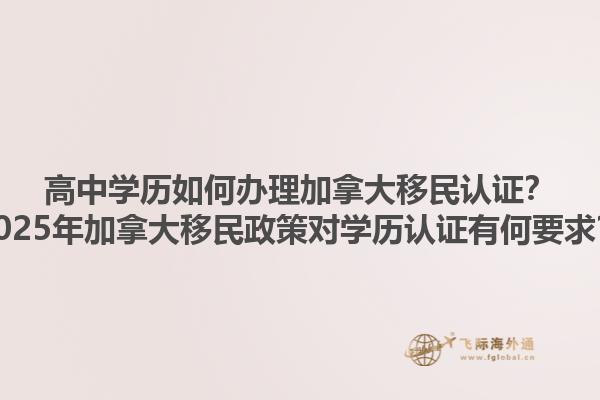 高中學歷如何辦理加拿大移民認證？2025年加拿大移民政策對學歷認證有何要求？1.jpg