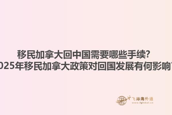 移民加拿大回中國需要哪些手續？2025年移民加拿大政策對回國發展有何影響？