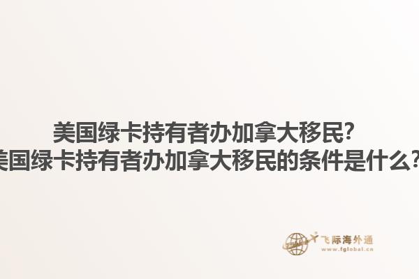 美國綠卡持有者辦加拿大移民？美國綠卡持有者辦加拿大移民的條件是什么？1.jpg