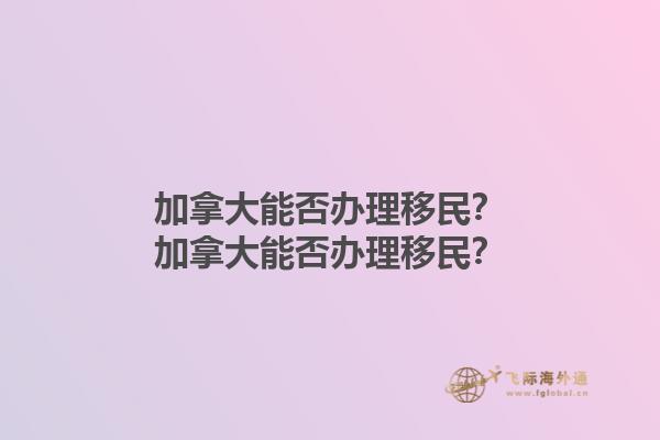 加拿大能否辦理移民？加拿大能否辦理移民？1.jpg